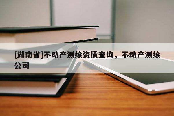 [湖南省]不動產(chǎn)測繪資質(zhì)查詢，不動產(chǎn)測繪公司