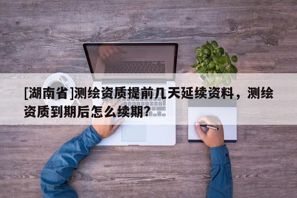 [湖南省]測繪資質(zhì)提前幾天延續(xù)資料，測繪資質(zhì)到期后怎么續(xù)期?