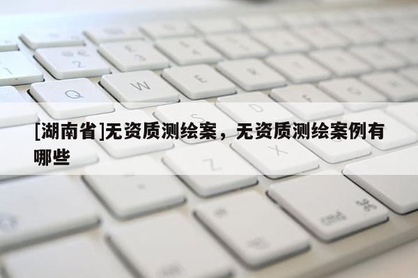 [湖南省]無資質測繪案，無資質測繪案例有哪些