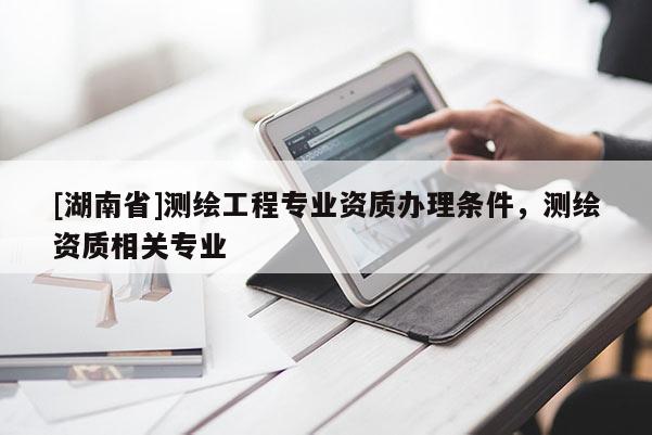 [湖南省]測繪工程專業資質辦理條件，測繪資質相關專業