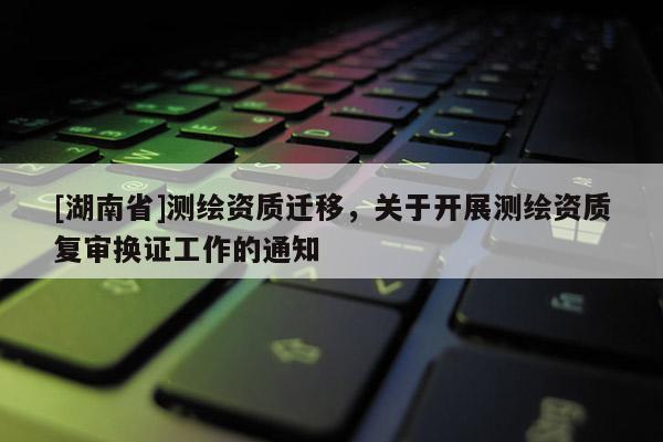 [湖南省]測繪資質遷移，關于開展測繪資質復審換證工作的通知