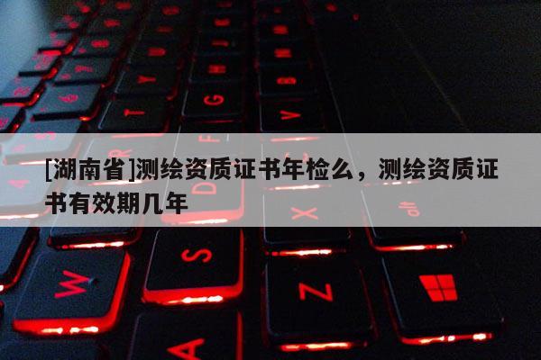 [湖南省]測繪資質證書年檢么，測繪資質證書有效期幾年