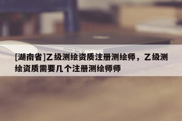 [湖南省]乙級測繪資質注冊測繪師，乙級測繪資質需要幾個注冊測繪師師