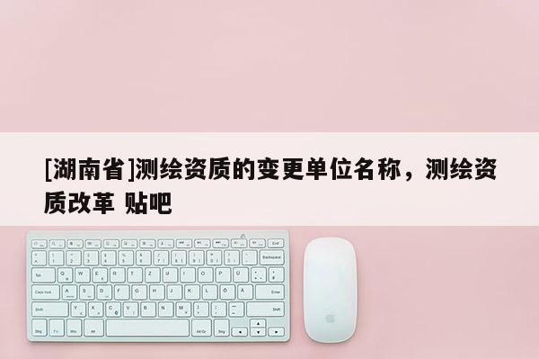 [湖南省]測繪資質的變更單位名稱，測繪資質改革 貼吧