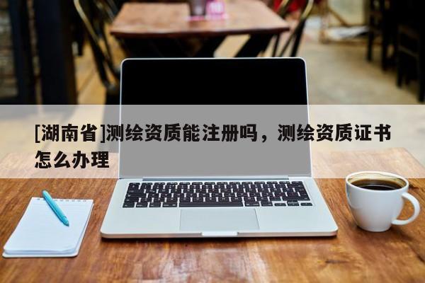 [湖南省]測繪資質(zhì)能注冊嗎，測繪資質(zhì)證書怎么辦理
