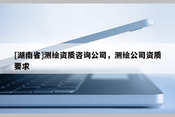 [湖南省]測繪資質咨詢公司，測繪公司資質要求
