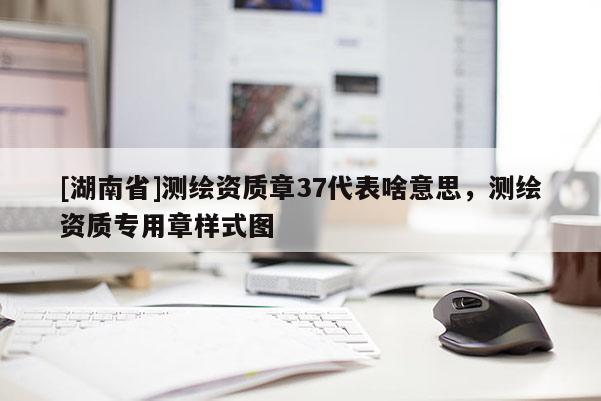 [湖南省]測(cè)繪資質(zhì)章37代表啥意思，測(cè)繪資質(zhì)專用章樣式圖