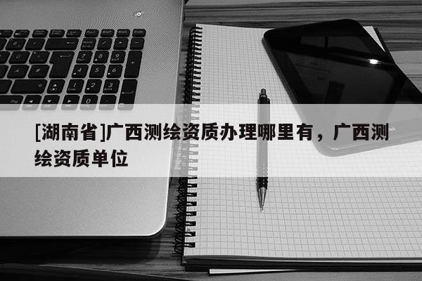 [湖南省]廣西測繪資質辦理哪里有，廣西測繪資質單位