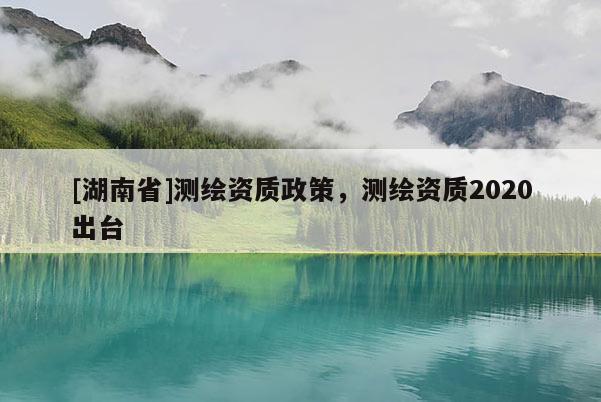 [湖南省]測繪資質政策，測繪資質2020出臺