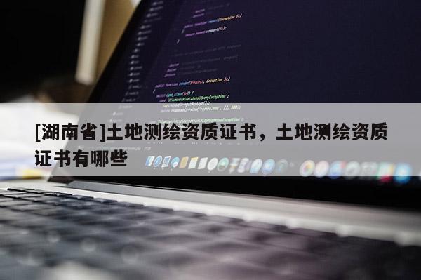 [湖南省]土地測繪資質(zhì)證書，土地測繪資質(zhì)證書有哪些