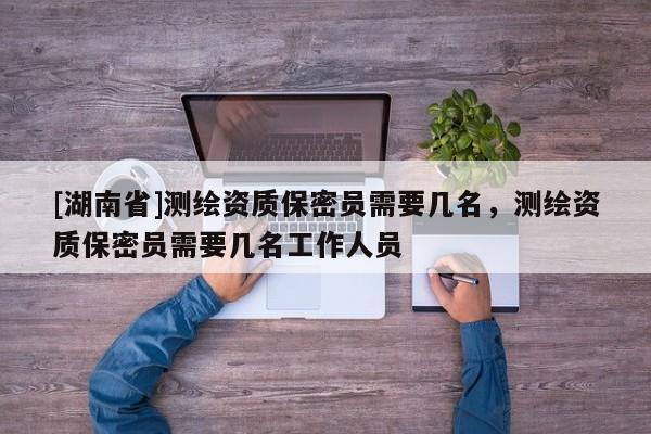 [湖南省]測繪資質(zhì)保密員需要幾名，測繪資質(zhì)保密員需要幾名工作人員