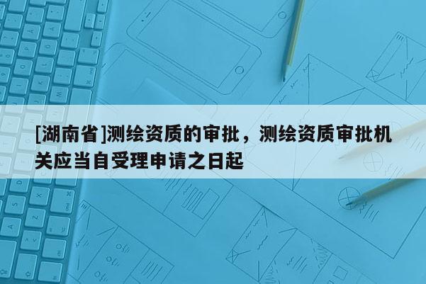 [湖南省]測繪資質的審批，測繪資質審批機關應當自受理申請之日起