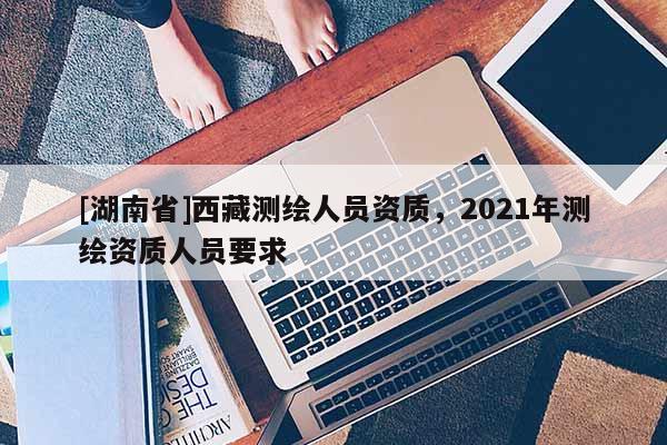 [湖南省]西藏測繪人員資質(zhì)，2021年測繪資質(zhì)人員要求