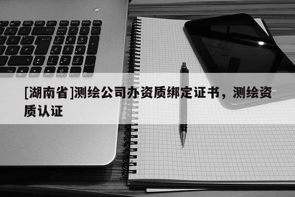 [湖南省]測繪公司辦資質綁定證書，測繪資質認證