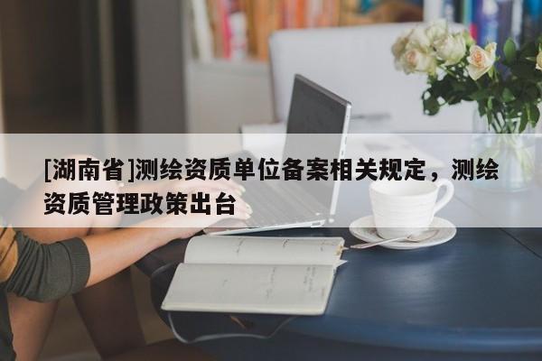 [湖南省]測繪資質單位備案相關規定，測繪資質管理政策出臺