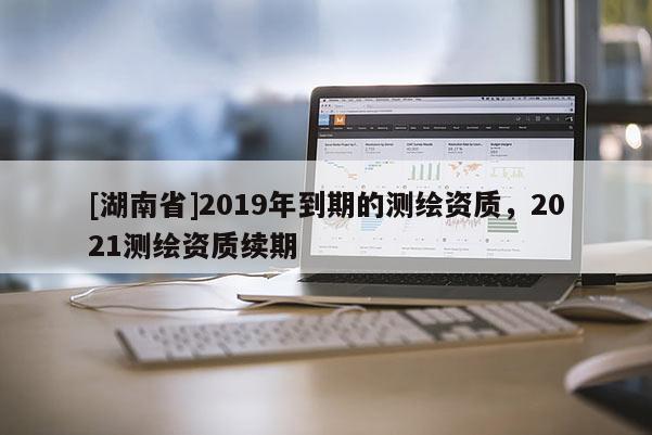 [湖南省]2019年到期的測繪資質，2021測繪資質續(xù)期