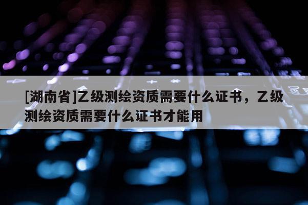 [湖南省]乙級測繪資質需要什么證書，乙級測繪資質需要什么證書才能用