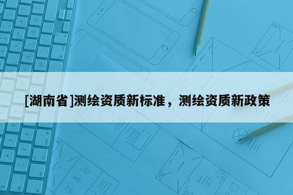 [湖南省]測繪資質新標準，測繪資質新政策