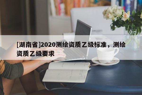 [湖南省]2020測繪資質乙級標準，測繪資質乙級要求
