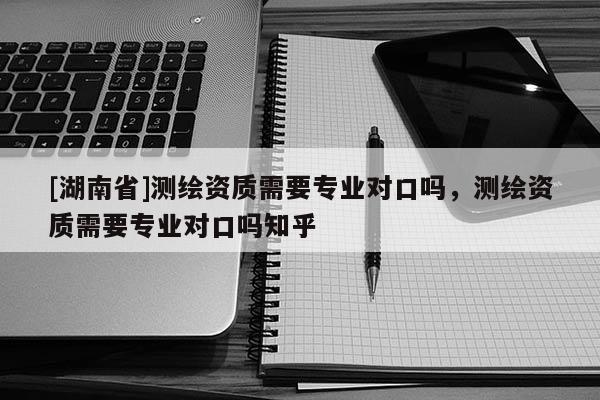 [湖南省]測繪資質需要專業對口嗎，測繪資質需要專業對口嗎知乎