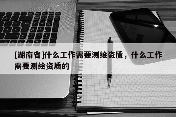 [湖南省]什么工作需要測繪資質，什么工作需要測繪資質的