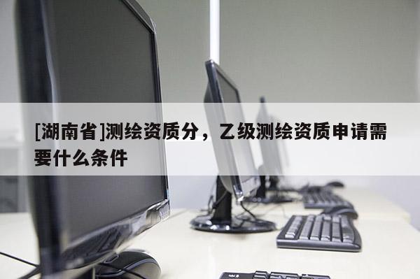 [湖南省]測繪資質分，乙級測繪資質申請需要什么條件