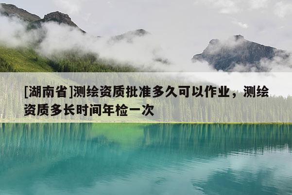 [湖南省]測繪資質(zhì)批準(zhǔn)多久可以作業(yè)，測繪資質(zhì)多長時間年檢一次