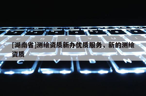 [湖南省]測繪資質新辦優(yōu)質服務，新的測繪資質