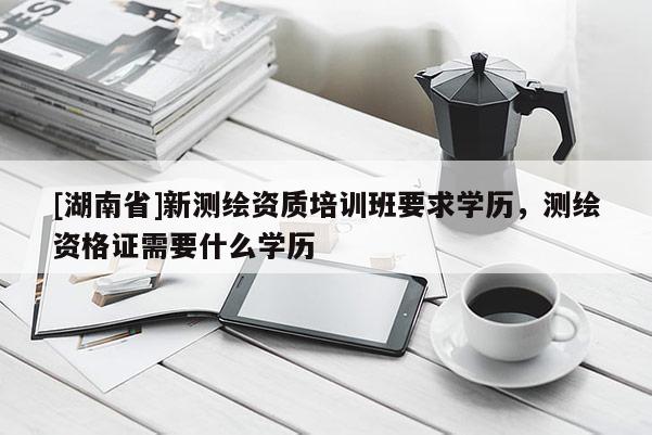 [湖南省]新測(cè)繪資質(zhì)培訓(xùn)班要求學(xué)歷，測(cè)繪資格證需要什么學(xué)歷