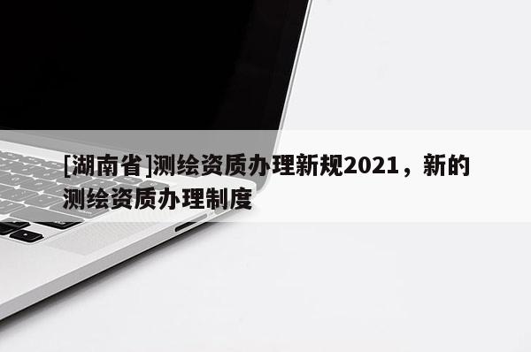 [湖南省]測繪資質(zhì)辦理新規(guī)2021，新的測繪資質(zhì)辦理制度