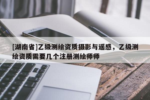 [湖南省]乙級(jí)測(cè)繪資質(zhì)攝影與遙感，乙級(jí)測(cè)繪資質(zhì)需要幾個(gè)注冊(cè)測(cè)繪師師