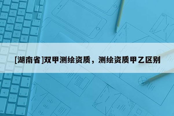 [湖南省]雙甲測繪資質(zhì)，測繪資質(zhì)甲乙區(qū)別