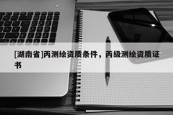 [湖南省]丙測繪資質條件，丙級測繪資質證書