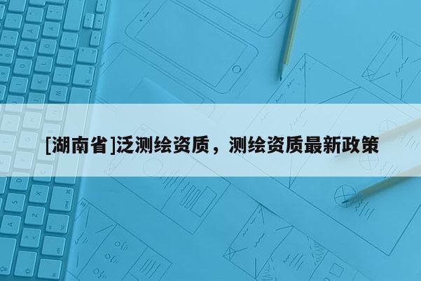 [湖南省]泛測(cè)繪資質(zhì)，測(cè)繪資質(zhì)最新政策