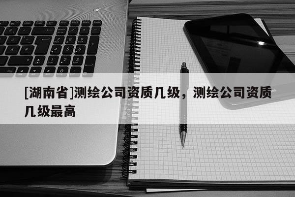 [湖南省]測繪公司資質(zhì)幾級，測繪公司資質(zhì)幾級最高