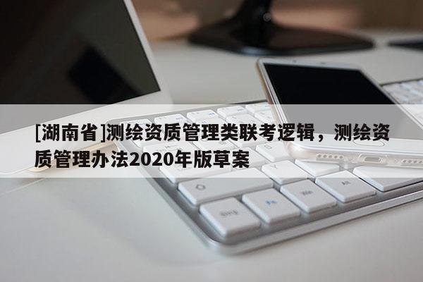 [湖南省]測繪資質(zhì)管理類聯(lián)考邏輯，測繪資質(zhì)管理辦法2020年版草案