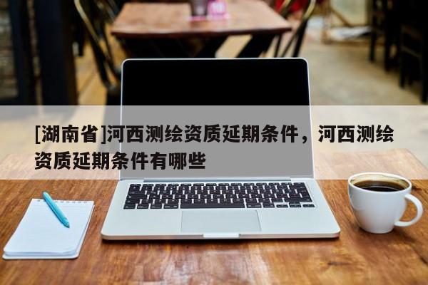 [湖南省]河西測繪資質(zhì)延期條件，河西測繪資質(zhì)延期條件有哪些