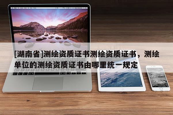 [湖南省]測繪資質證書測繪資質證書，測繪單位的測繪資質證書由哪里統一規定