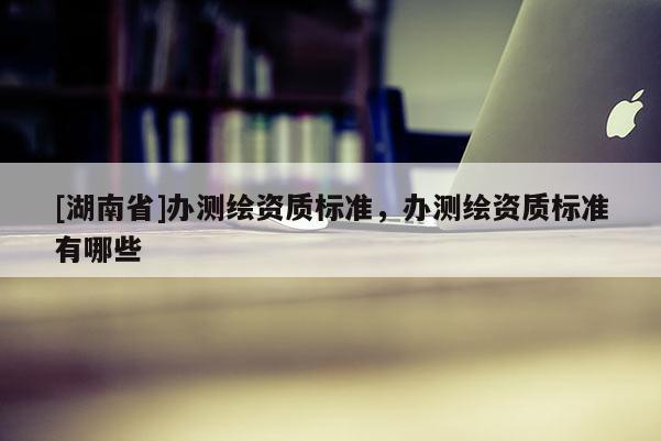 [湖南省]辦測繪資質標準，辦測繪資質標準有哪些