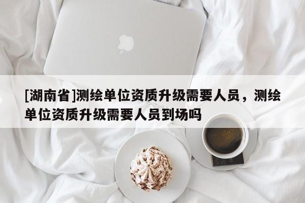 [湖南省]測繪單位資質升級需要人員，測繪單位資質升級需要人員到場嗎