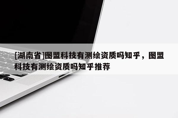 [湖南省]圖盟科技有測繪資質嗎知乎，圖盟科技有測繪資質嗎知乎推薦