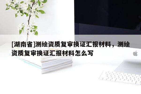 [湖南省]測繪資質復審換證匯報材料，測繪資質復審換證匯報材料怎么寫