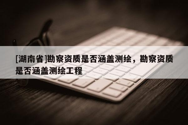 [湖南省]勘察資質是否涵蓋測繪，勘察資質是否涵蓋測繪工程