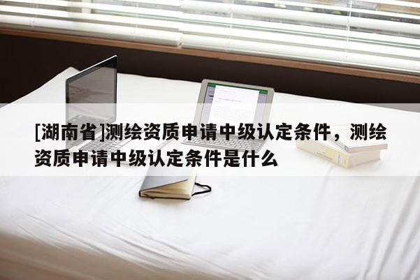 [湖南省]測繪資質申請中級認定條件，測繪資質申請中級認定條件是什么