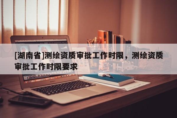 [湖南省]測繪資質審批工作時限，測繪資質審批工作時限要求