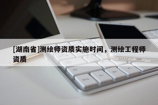 [湖南省]測(cè)繪師資質(zhì)實(shí)施時(shí)間，測(cè)繪工程師資質(zhì)