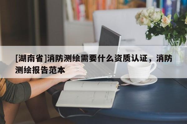 [湖南省]消防測繪需要什么資質認證，消防測繪報告范本