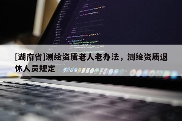 [湖南省]測繪資質老人老辦法，測繪資質退休人員規定