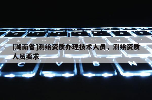 [湖南省]測繪資質辦理技術人員，測繪資質人員要求