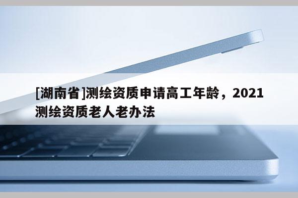 [湖南省]測繪資質申請高工年齡，2021測繪資質老人老辦法